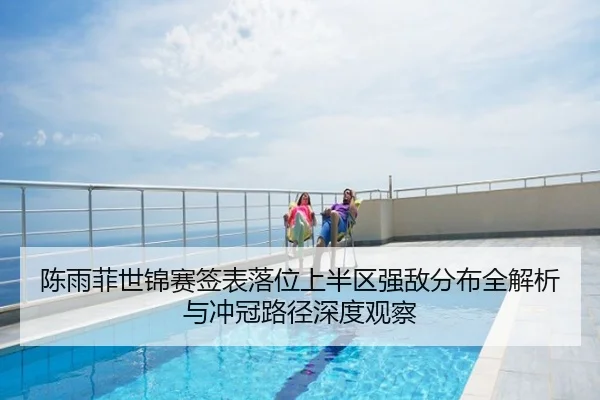 陈雨菲世锦赛签表落位上半区强敌分布全解析与冲冠路径深度观察