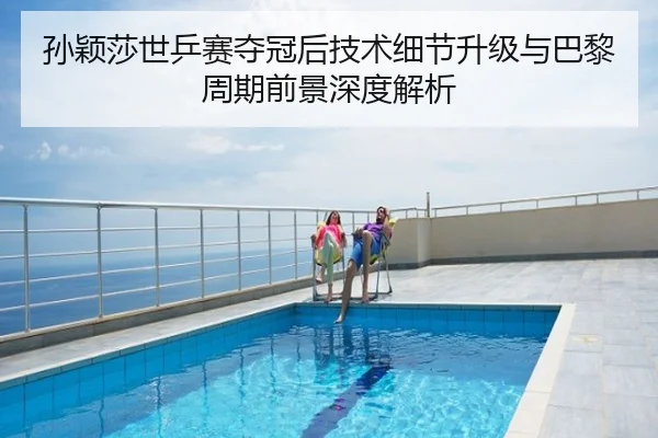 孙颖莎世乒赛夺冠后技术细节升级与巴黎周期前景深度解析