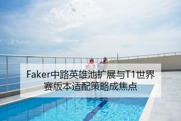 Faker中路英雄池扩展与T1世界赛版本适配策略成焦点