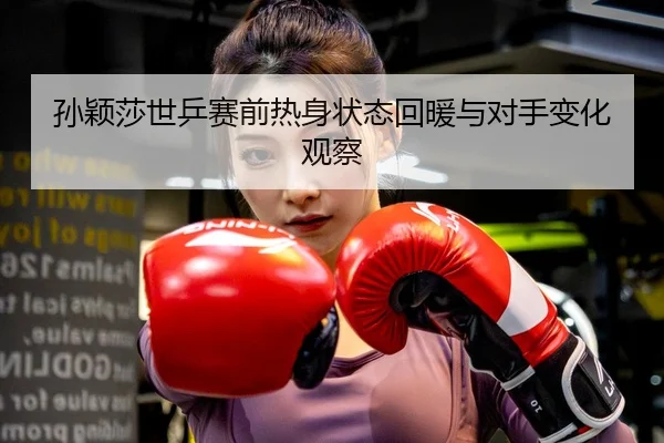 孙颖莎世乒赛前热身状态回暖与对手变化观察