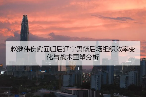 赵继伟伤愈回归后辽宁男篮后场组织效率变化与战术重塑分析