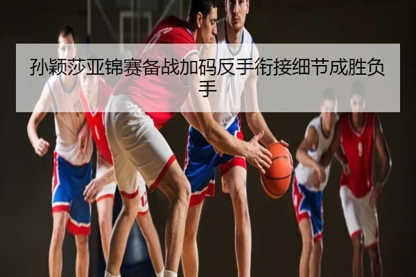 孙颖莎亚锦赛备战加码反手衔接细节成胜负手