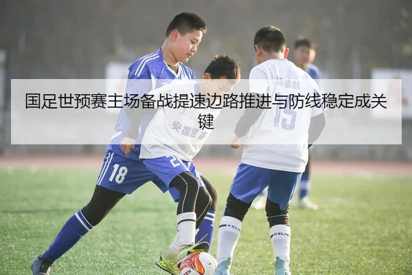 国足世预赛主场备战提速边路推进与防线稳定成关键