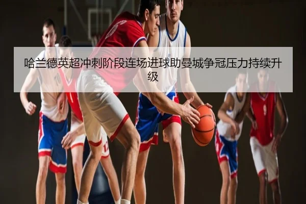 哈兰德英超冲刺阶段连场进球助曼城争冠压力持续升级
