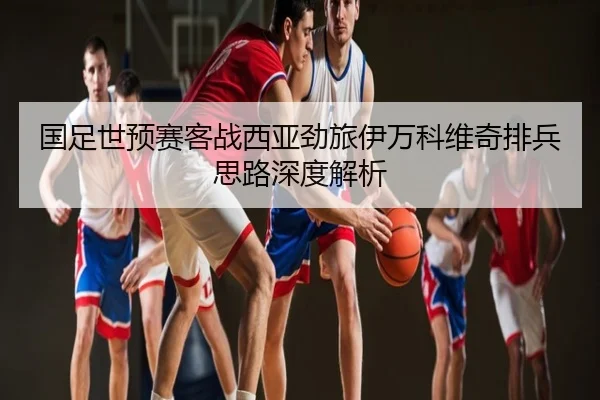 国足世预赛客战西亚劲旅伊万科维奇排兵思路深度解析