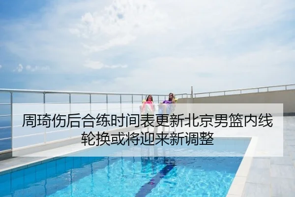 周琦伤后合练时间表更新北京男篮内线轮换或将迎来新调整